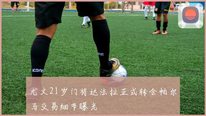 尤文21岁门将达法拉正式转会帕尔马交易细节曝光