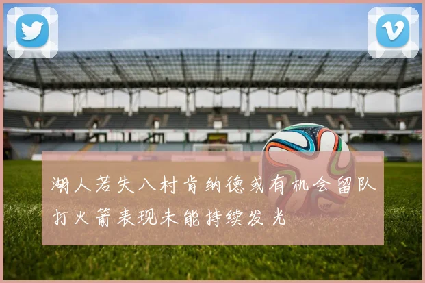 湖人若失八村肯纳德或有机会留队打火箭表现未能持续发光