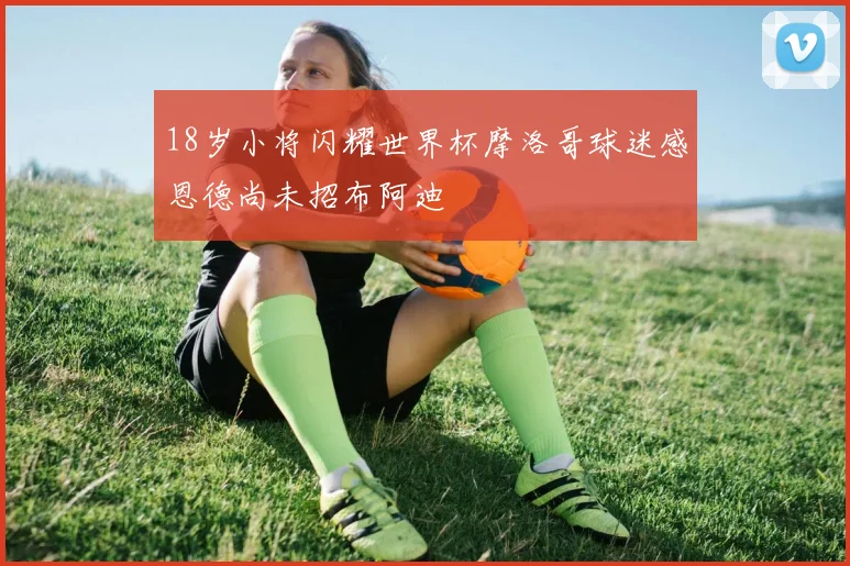 18岁小将闪耀世界杯摩洛哥球迷感恩德尚未招布阿迪