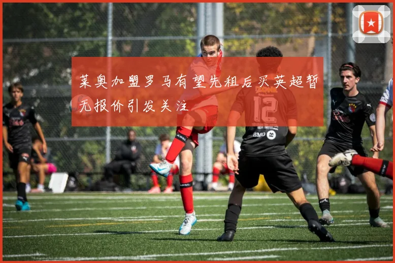 莱奥加盟罗马有望先租后买英超暂无报价引发关注
