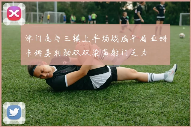 津门虎与三镇上半场战成平局亚姆卡姆姜利勋双双染黄射门乏力
