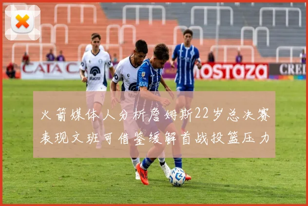 火箭媒体人分析詹姆斯22岁总决赛表现文班可借鉴缓解首战投篮压力