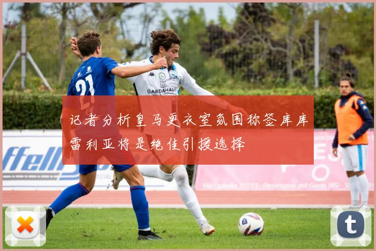 记者分析皇马更衣室氛围称签库库雷利亚将是绝佳引援选择