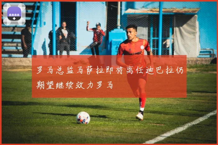 罗马总监马萨拉即将离任迪巴拉仍期望继续效力罗马