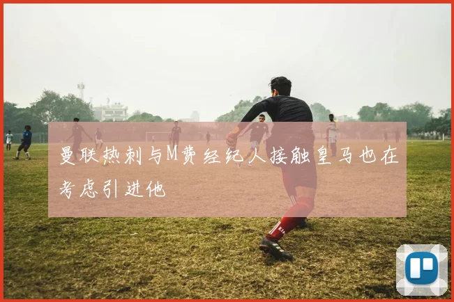 曼联热刺与M费经纪人接触皇马也在考虑引进他
