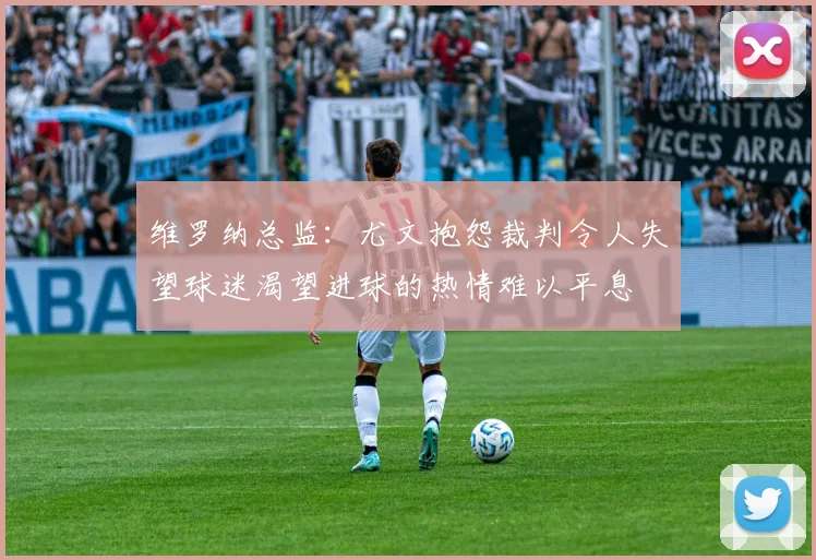 维罗纳总监：尤文抱怨裁判令人失望球迷渴望进球的热情难以平息