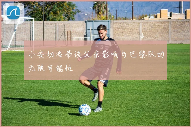 小安切洛蒂谈父亲影响与巴黎队的无限可能性