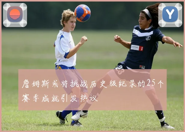詹姆斯或将挑战历史级纪录的25个赛季成就引发热议