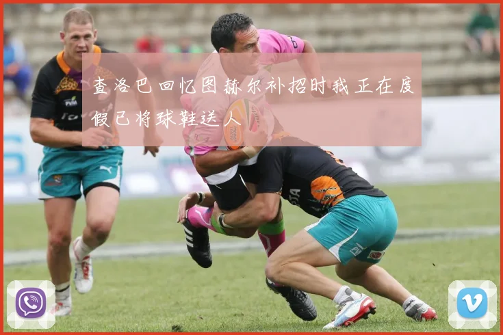 查洛巴回忆图赫尔补招时我正在度假已将球鞋送人